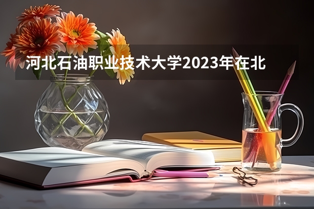 河北石油职业技术大学2023年在北京高考各专业的招生人数是多少