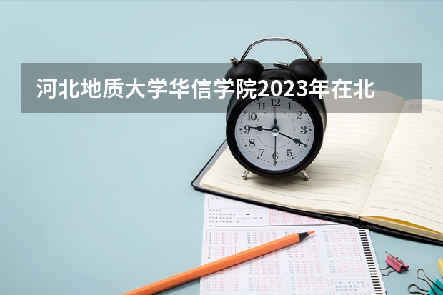 河北地质大学华信学院2023年在北京高考各专业的招生人数是多少