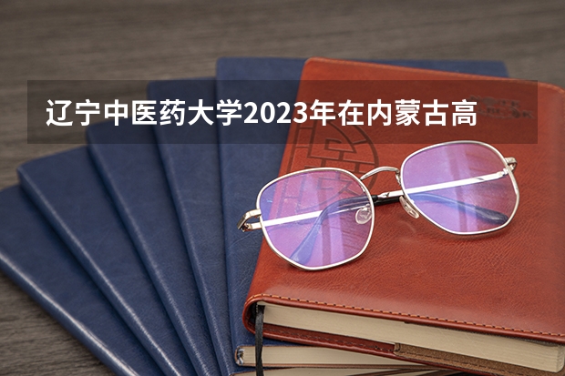 辽宁中医药大学2023年在内蒙古高考各专业的招生人数是多少