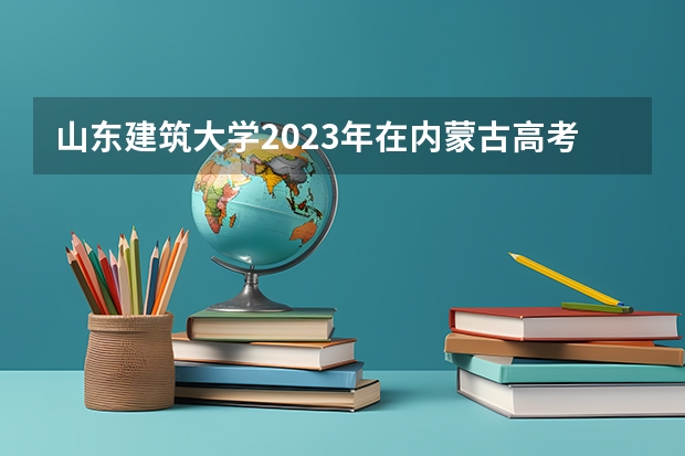 山东建筑大学2023年在内蒙古高考各专业的招生人数是多少