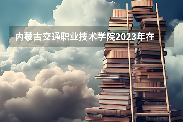 内蒙古交通职业技术学院2023年在内蒙古高考各专业的招生人数是多少