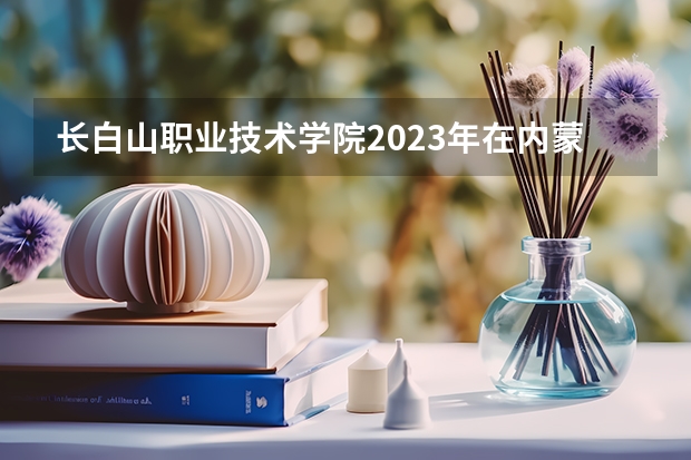 长白山职业技术学院2023年在内蒙古高考各专业的招生人数是多少