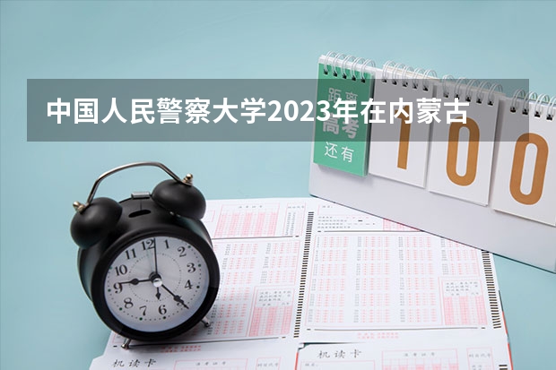 中国人民警察大学2023年在内蒙古高考各专业的招生人数是多少