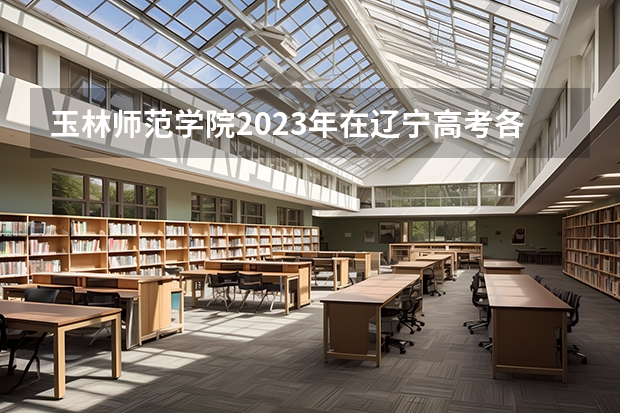 玉林师范学院2023年在辽宁高考各专业的招生人数是多少