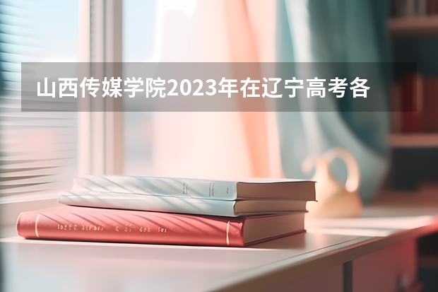 山西传媒学院2023年在辽宁高考各专业的招生人数是多少