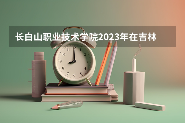 长白山职业技术学院2023年在吉林高考各专业的招生人数是多少