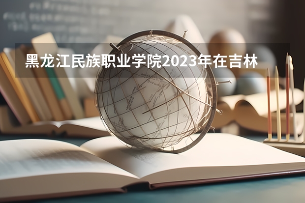 黑龙江民族职业学院2023年在吉林高考各专业的招生人数是多少