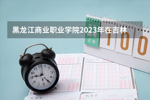 黑龙江商业职业学院2023年在吉林高考各专业的招生人数是多少