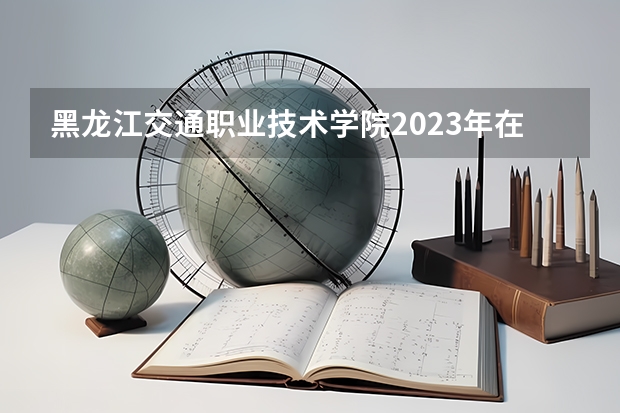 黑龙江交通职业技术学院2023年在吉林高考各专业的招生人数是多少