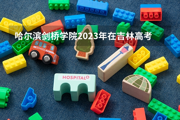 哈尔滨剑桥学院2023年在吉林高考各专业的招生人数是多少