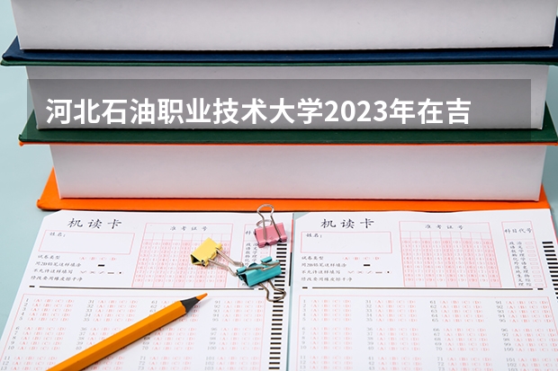 河北石油职业技术大学2023年在吉林高考各专业的招生人数是多少