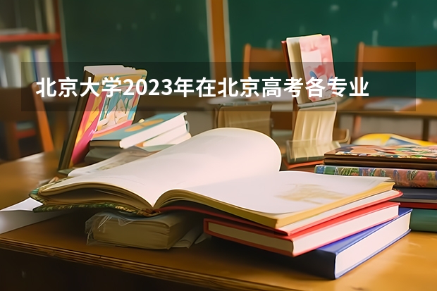 北京大学2023年在北京高考各专业的招生人数是多少