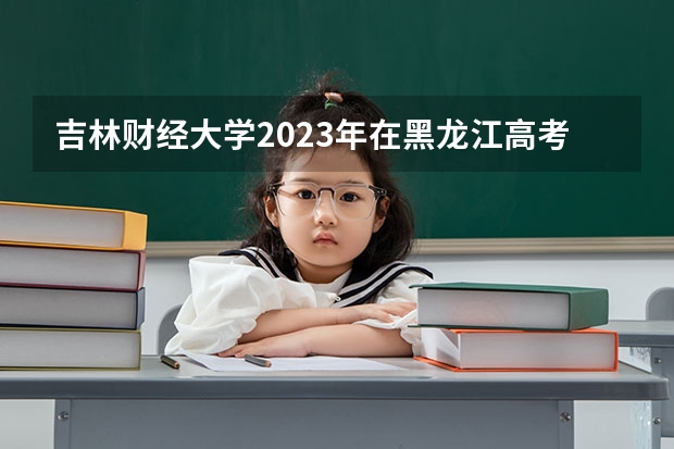 吉林财经大学2023年在黑龙江高考各专业的招生人数是多少