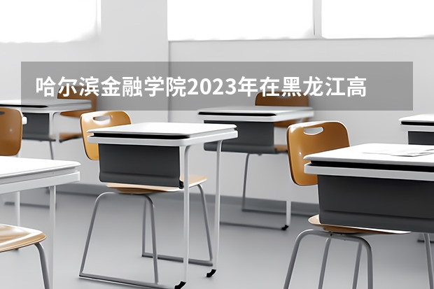 哈尔滨金融学院2023年在黑龙江高考各专业的招生人数是多少