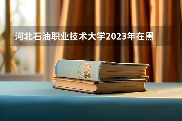 河北石油职业技术大学2023年在黑龙江高考各专业的招生人数是多少