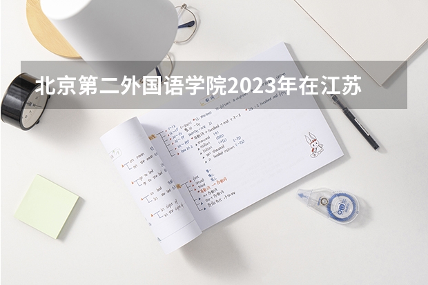 北京第二外国语学院2023年在江苏高考各专业的招生人数是多少