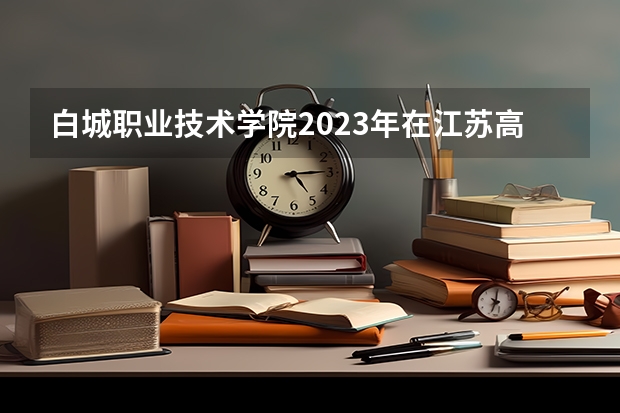 白城职业技术学院2023年在江苏高考各专业的招生人数是多少