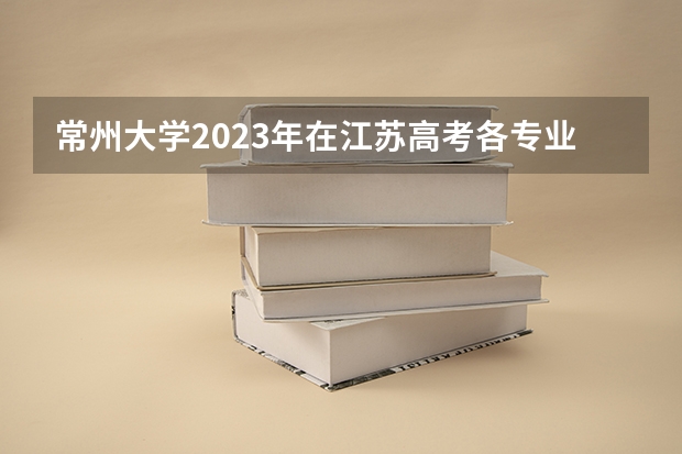 常州大学2023年在江苏高考各专业的招生人数是多少