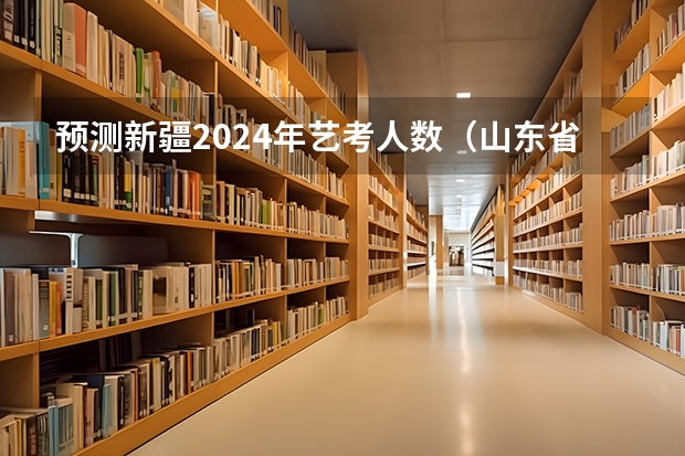 预测新疆2024年艺考人数（山东省2024艺考政策）