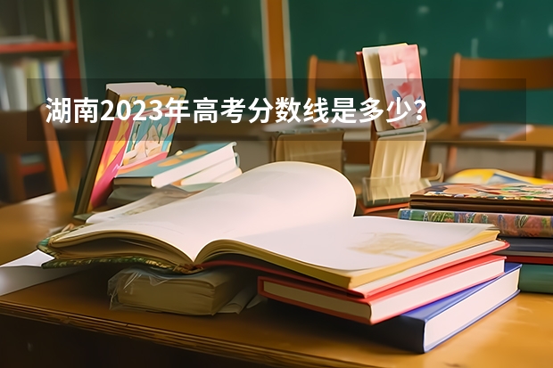 湖南2023年高考分数线是多少？