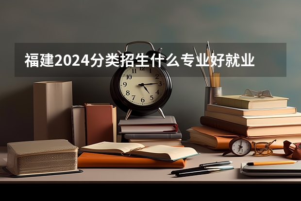 福建2024分类招生什么专业好就业 就业前景好的10大专业