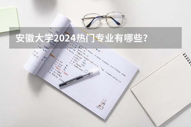 安徽大学2024热门专业有哪些？