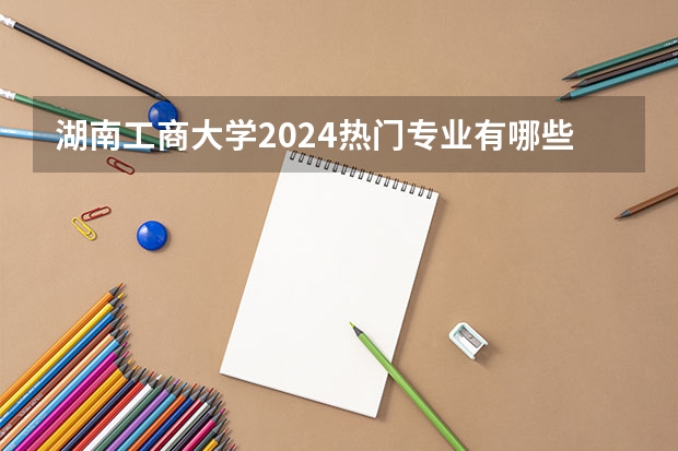 湖南工商大学2024热门专业有哪些？