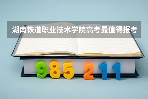 湖南铁道职业技术学院高考最值得报考的专业有哪些?