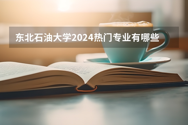 东北石油大学2024热门专业有哪些？