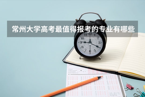 常州大学高考最值得报考的专业有哪些?