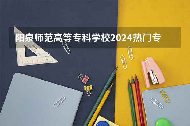 阳泉师范高等专科学校2024热门专业有哪些？