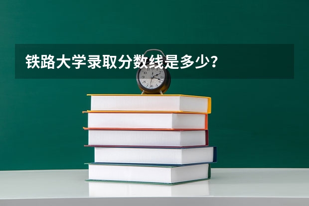 铁路大学录取分数线是多少？