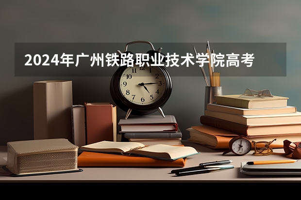 2024年广州铁路职业技术学院高考招生简章