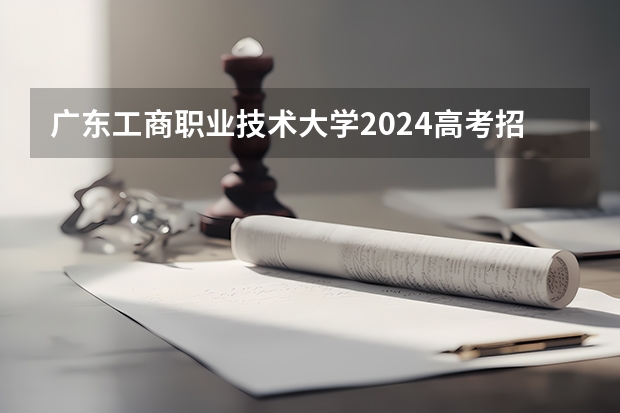 广东工商职业技术大学2024高考招生高考简章什么时候发布