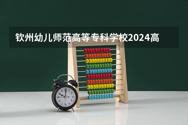 钦州幼儿师范高等专科学校2024高考招生高考简章什么时候发布