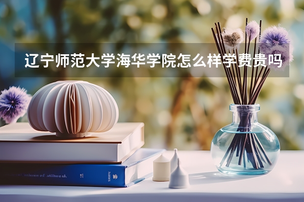 辽宁师范大学海华学院怎么样学费贵吗？是几本？最好专业是什么？