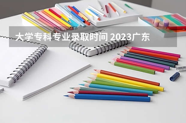 大学专科专业录取时间 2023广东专科学校录取时间表