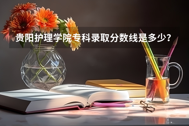 贵阳护理学院专科录取分数线是多少？