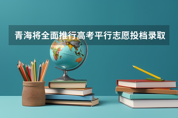 青海将全面推行高考平行志愿投档录取吗?