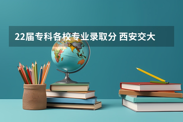 22届专科各校专业录取分 西安交大录取分数线