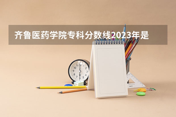 齐鲁医药学院专科分数线2023年是多少？