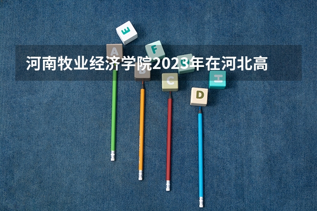 河南牧业经济学院2023年在河北高考各专业的招生人数是多少