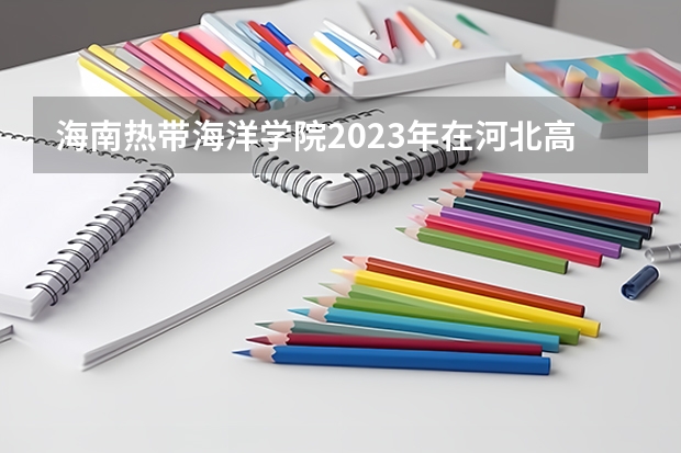 海南热带海洋学院2023年在河北高考各专业的招生人数是多少