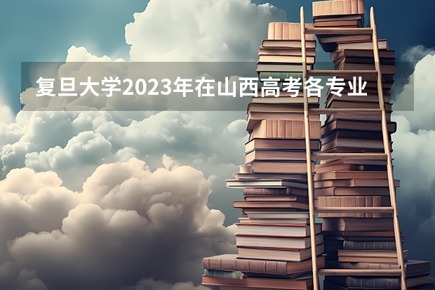 复旦大学2023年在山西高考各专业的招生人数是多少