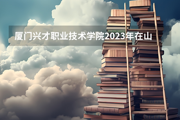 厦门兴才职业技术学院2023年在山西高考各专业的招生人数是多少